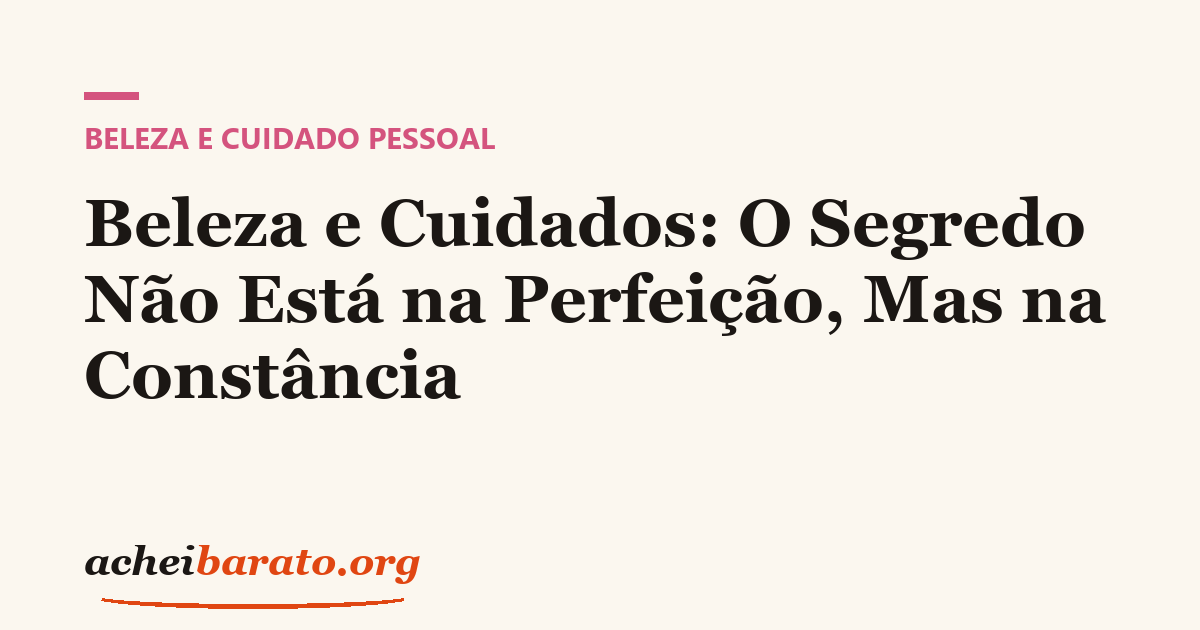 Beleza e Cuidados: O Segredo Não Está na Perfeição, Mas na Constância